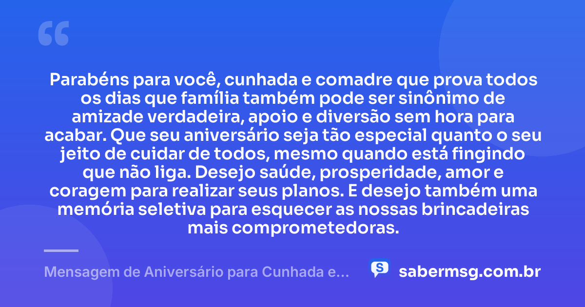 Parabéns para você, cunhada e comadre que prova todos os dias que família também pode ser sinônimo de amizade verdadeira, apoio e diversão sem hora para acabar. Que seu aniversário seja tão especial quanto o seu jeito de cuidar de todos, mesmo quando está fingindo que não liga. Desejo saúde, prosperidade, amor e coragem para realizar seus planos. E desejo também uma memória seletiva para esquecer as nossas brincadeiras mais comprometedoras. — Mensagem de Aniversário para Cunhada e Comadre Engraçada