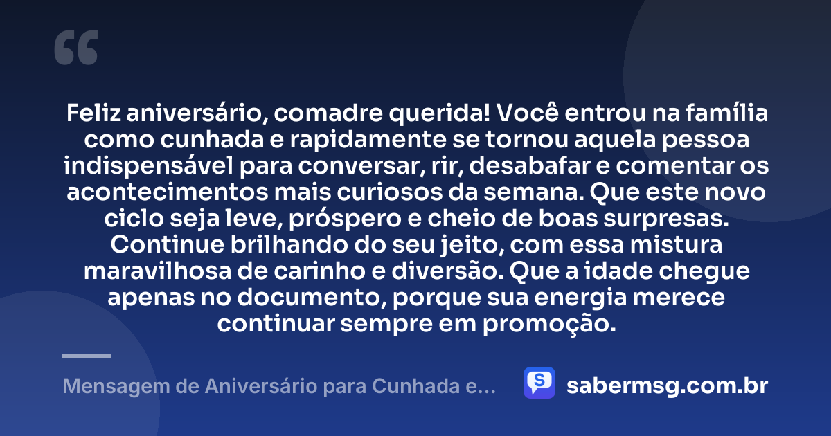 Feliz aniversário, comadre querida! Você entrou na família como cunhada e rapidamente se tornou aquela pessoa indispensável para conversar, rir, desabafar e comentar os acontecimentos mais curiosos da semana. Que este novo ciclo seja leve, próspero e cheio de boas surpresas. Continue brilhando do seu jeito, com essa mistura maravilhosa de carinho e diversão. Que a idade chegue apenas no documento, porque sua energia merece continuar sempre em promoção. — Mensagem de Aniversário para Cunhada e Comadre Engraçada