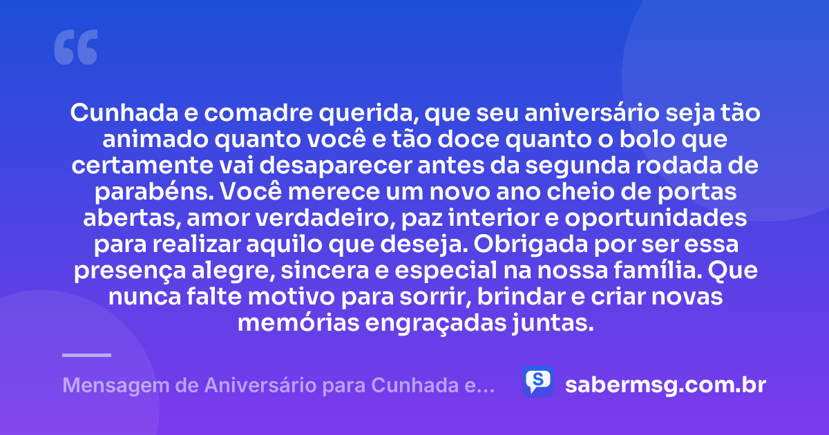 Cunhada e comadre querida, que seu aniversário seja tão animado quanto você e tão doce quanto o bolo que certamente vai desaparecer antes da segunda rodada de parabéns. Você merece um novo ano cheio de portas abertas, amor verdadeiro, paz interior e oportunidades para realizar aquilo que deseja. Obrigada por ser essa presença alegre, sincera e especial na nossa família. Que nunca falte motivo para sorrir, brindar e criar novas memórias engraçadas juntas. — Mensagem de Aniversário para Cunhada e Comadre Engraçada