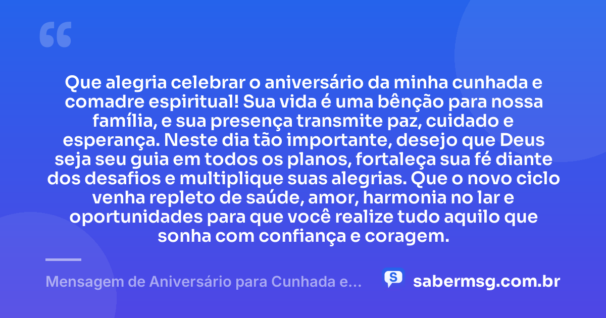 Que alegria celebrar o aniversário da minha cunhada e comadre espiritual! Sua vida é uma bênção para nossa família, e sua presença transmite paz, cuidado e esperança. Neste dia tão importante, desejo que Deus seja seu guia em todos os planos, fortaleça sua fé diante dos desafios e multiplique suas alegrias. Que o novo ciclo venha repleto de saúde, amor, harmonia no lar e oportunidades para que você realize tudo aquilo que sonha com confiança e coragem. — Mensagem de Aniversário para Cunhada e Comadre Espiritual
