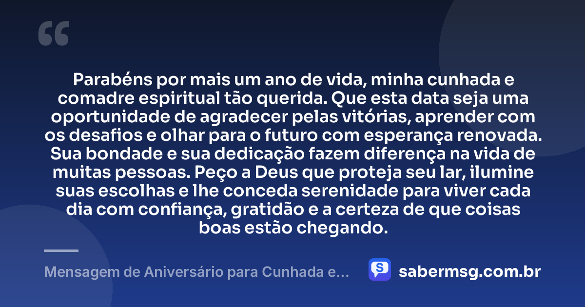 Parabéns por mais um ano de vida, minha cunhada e comadre espiritual tão querida. Que esta data seja uma oportunidade de agradecer pelas vitórias, aprender com os desafios e olhar para o futuro com esperança renovada. Sua bondade e sua dedicação fazem diferença na vida de muitas pessoas. Peço a Deus que proteja seu lar, ilumine suas escolhas e lhe conceda serenidade para viver cada dia com confiança, gratidão e a certeza de que coisas boas estão chegando. — Mensagem de Aniversário para Cunhada e Comadre Espiritual