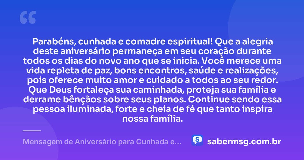 Parabéns, cunhada e comadre espiritual! Que a alegria deste aniversário permaneça em seu coração durante todos os dias do novo ano que se inicia. Você merece uma vida repleta de paz, bons encontros, saúde e realizações, pois oferece muito amor e cuidado a todos ao seu redor. Que Deus fortaleça sua caminhada, proteja sua família e derrame bênçãos sobre seus planos. Continue sendo essa pessoa iluminada, forte e cheia de fé que tanto inspira nossa família. — Mensagem de Aniversário para Cunhada e Comadre Espiritual