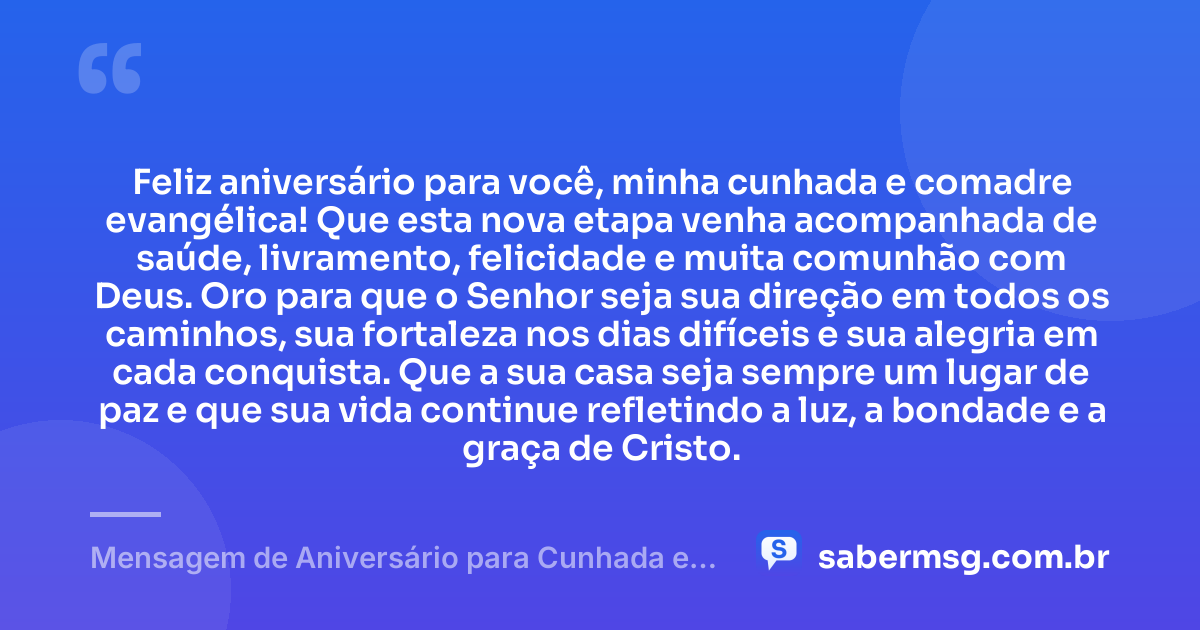 Feliz aniversário para você, minha cunhada e comadre evangélica! Que esta nova etapa venha acompanhada de saúde, livramento, felicidade e muita comunhão com Deus. Oro para que o Senhor seja sua direção em todos os caminhos, sua fortaleza nos dias difíceis e sua alegria em cada conquista. Que a sua casa seja sempre um lugar de paz e que sua vida continue refletindo a luz, a bondade e a graça de Cristo. — Mensagem de Aniversário para Cunhada e Comadre Evangélica