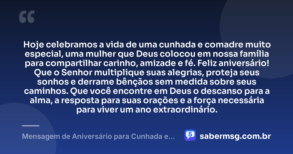 Hoje celebramos a vida de uma cunhada e comadre muito especial, uma mulher que Deus colocou em nossa família para compartilhar carinho, amizade e fé. Feliz aniversário! Que o Senhor multiplique suas alegrias, proteja seus sonhos e derrame bênçãos sem medida sobre seus caminhos. Que você encontre em Deus o descanso para a alma, a resposta para suas orações e a força necessária para viver um ano extraordinário. — Mensagem de Aniversário para Cunhada e Comadre Evangélica