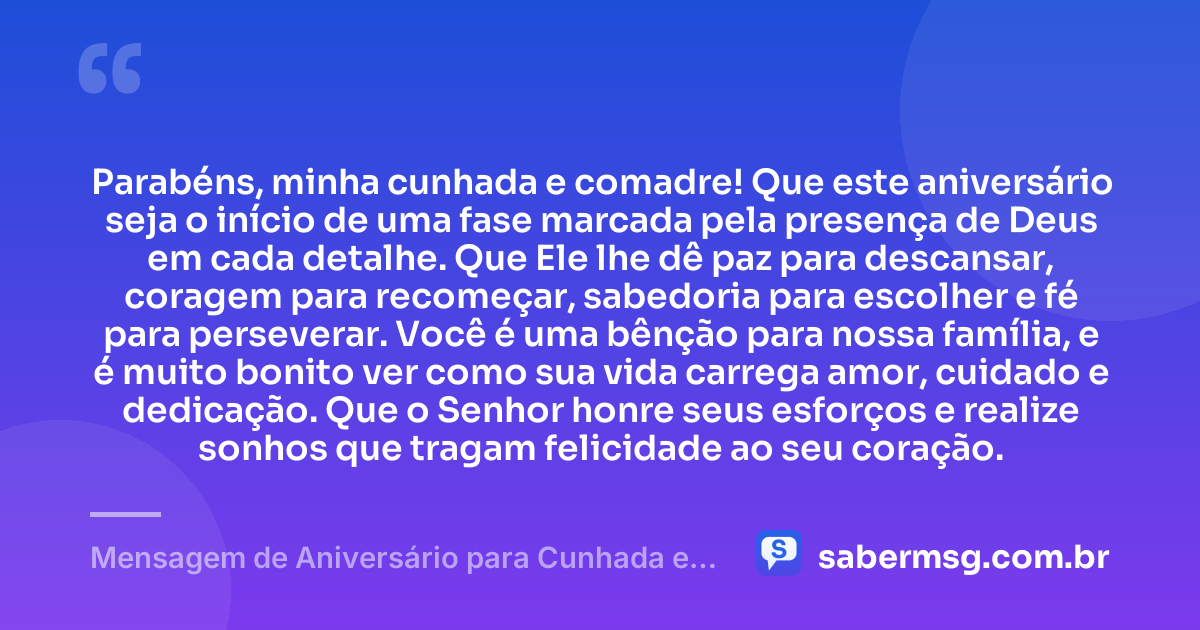 Parabéns, minha cunhada e comadre! Que este aniversário seja o início de uma fase marcada pela presença de Deus em cada detalhe. Que Ele lhe dê paz para descansar, coragem para recomeçar, sabedoria para escolher e fé para perseverar. Você é uma bênção para nossa família, e é muito bonito ver como sua vida carrega amor, cuidado e dedicação. Que o Senhor honre seus esforços e realize sonhos que tragam felicidade ao seu coração. — Mensagem de Aniversário para Cunhada e Comadre Evangélica