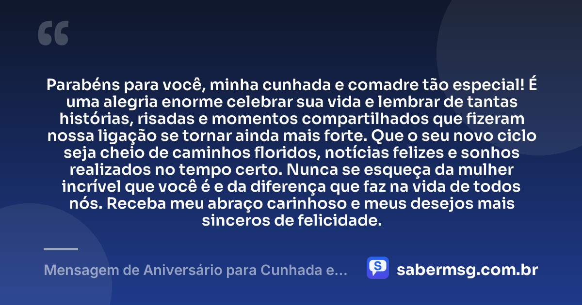 Parabéns para você, minha cunhada e comadre tão especial! É uma alegria enorme celebrar sua vida e lembrar de tantas histórias, risadas e momentos compartilhados que fizeram nossa ligação se tornar ainda mais forte. Que o seu novo ciclo seja cheio de caminhos floridos, notícias felizes e sonhos realizados no tempo certo. Nunca se esqueça da mulher incrível que você é e da diferença que faz na vida de todos nós. Receba meu abraço carinhoso e meus desejos mais sinceros de felicidade. — Mensagem de Aniversário para Cunhada e Comadre Original