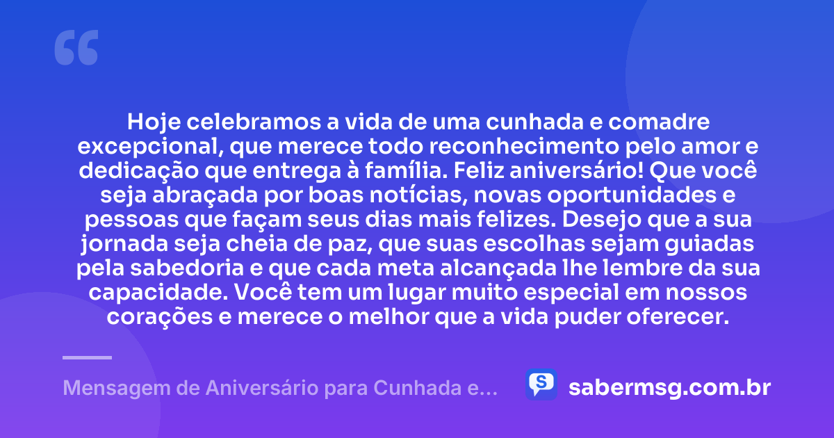 Hoje celebramos a vida de uma cunhada e comadre excepcional, que merece todo reconhecimento pelo amor e dedicação que entrega à família. Feliz aniversário! Que você seja abraçada por boas notícias, novas oportunidades e pessoas que façam seus dias mais felizes. Desejo que a sua jornada seja cheia de paz, que suas escolhas sejam guiadas pela sabedoria e que cada meta alcançada lhe lembre da sua capacidade. Você tem um lugar muito especial em nossos corações e merece o melhor que a vida puder oferecer. — Mensagem de Aniversário para Cunhada e Comadre Original