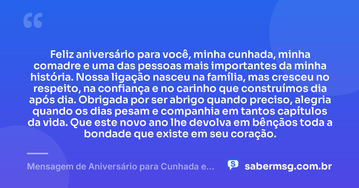 Feliz aniversário para você, minha cunhada, minha comadre e uma das pessoas mais importantes da minha história. Nossa ligação nasceu na família, mas cresceu no respeito, na confiança e no carinho que construímos dia após dia. Obrigada por ser abrigo quando preciso, alegria quando os dias pesam e companhia em tantos capítulos da vida. Que este novo ano lhe devolva em bênçãos toda a bondade que existe em seu coração. — Mensagem de Aniversário para Cunhada e Comadre para Chorar