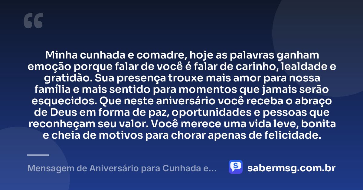 Minha cunhada e comadre, hoje as palavras ganham emoção porque falar de você é falar de carinho, lealdade e gratidão. Sua presença trouxe mais amor para nossa família e mais sentido para momentos que jamais serão esquecidos. Que neste aniversário você receba o abraço de Deus em forma de paz, oportunidades e pessoas que reconheçam seu valor. Você merece uma vida leve, bonita e cheia de motivos para chorar apenas de felicidade. — Mensagem de Aniversário para Cunhada e Comadre para Chorar