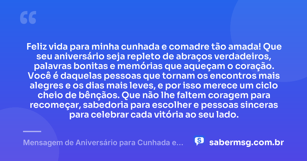 Feliz vida para minha cunhada e comadre tão amada! Que seu aniversário seja repleto de abraços verdadeiros, palavras bonitas e memórias que aqueçam o coração. Você é daquelas pessoas que tornam os encontros mais alegres e os dias mais leves, e por isso merece um ciclo cheio de bênçãos. Que não lhe faltem coragem para recomeçar, sabedoria para escolher e pessoas sinceras para celebrar cada vitória ao seu lado. — Mensagem de Aniversário para Cunhada e Comadre para Status