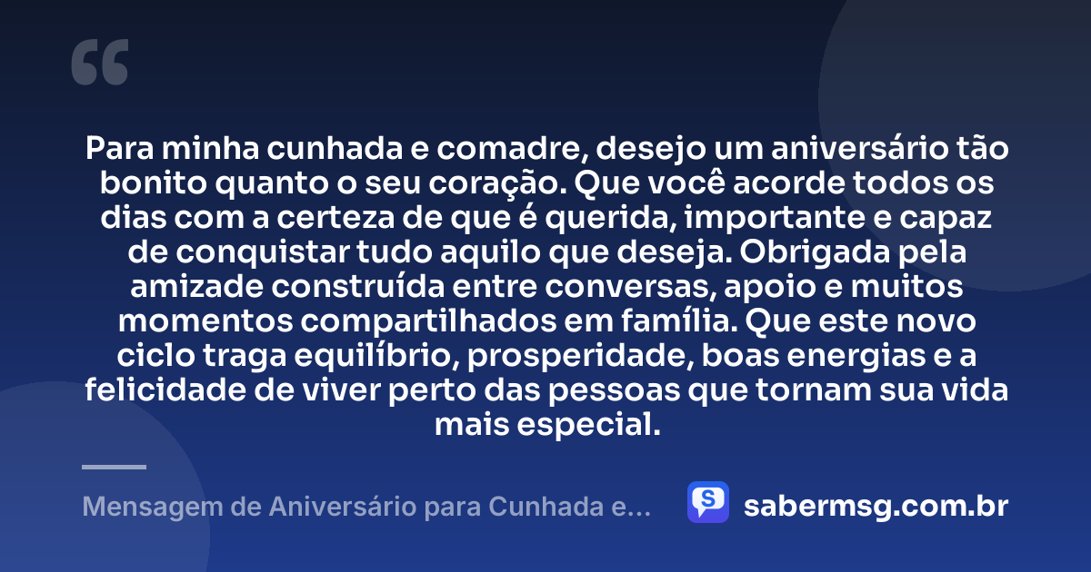 Para minha cunhada e comadre, desejo um aniversário tão bonito quanto o seu coração. Que você acorde todos os dias com a certeza de que é querida, importante e capaz de conquistar tudo aquilo que deseja. Obrigada pela amizade construída entre conversas, apoio e muitos momentos compartilhados em família. Que este novo ciclo traga equilíbrio, prosperidade, boas energias e a felicidade de viver perto das pessoas que tornam sua vida mais especial. — Mensagem de Aniversário para Cunhada e Comadre para Status