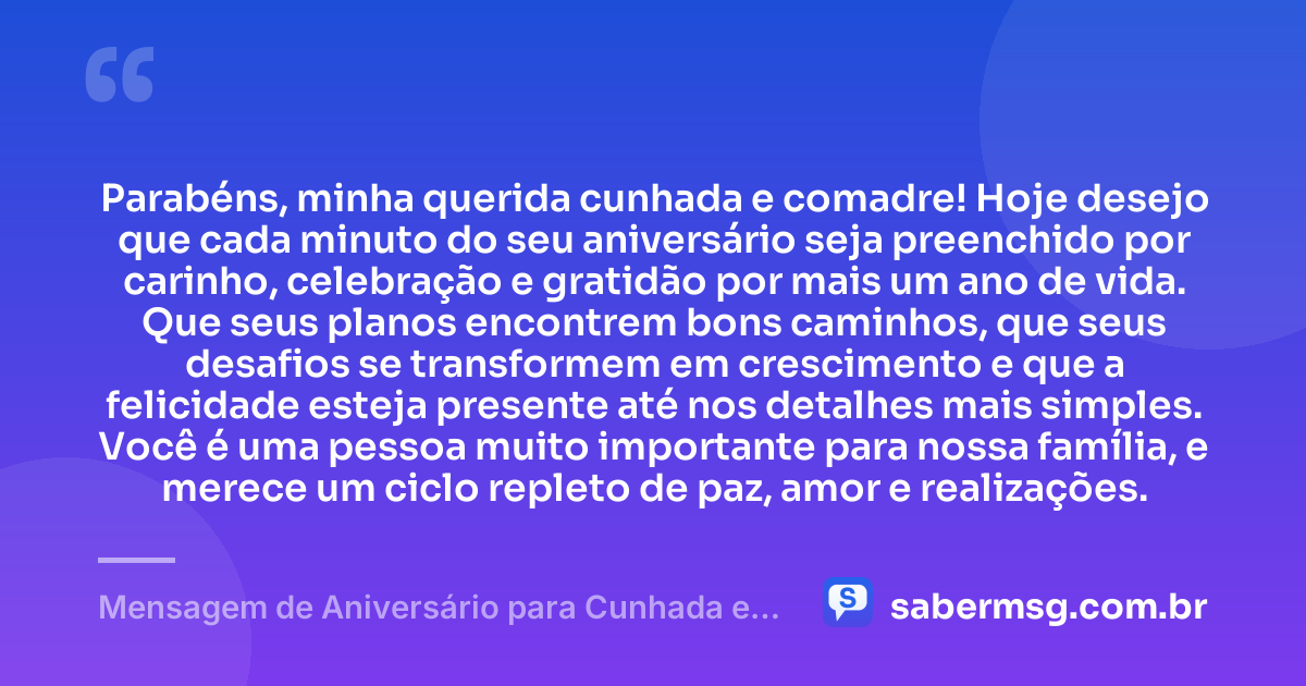 Parabéns, minha querida cunhada e comadre! Hoje desejo que cada minuto do seu aniversário seja preenchido por carinho, celebração e gratidão por mais um ano de vida. Que seus planos encontrem bons caminhos, que seus desafios se transformem em crescimento e que a felicidade esteja presente até nos detalhes mais simples. Você é uma pessoa muito importante para nossa família, e merece um ciclo repleto de paz, amor e realizações. — Mensagem de Aniversário para Cunhada e Comadre para Status