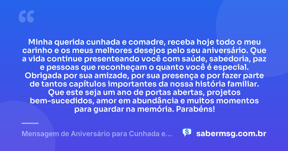 Minha querida cunhada e comadre, receba hoje todo o meu carinho e os meus melhores desejos pelo seu aniversário. Que a vida continue presenteando você com saúde, sabedoria, paz e pessoas que reconheçam o quanto você é especial. Obrigada por sua amizade, por sua presença e por fazer parte de tantos capítulos importantes da nossa história familiar. Que este seja um ano de portas abertas, projetos bem-sucedidos, amor em abundância e muitos momentos para guardar na memória. Parabéns! — Mensagem de Aniversário para Cunhada e Comadre para WhatsApp