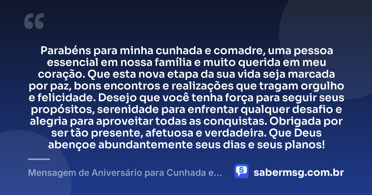 Parabéns para minha cunhada e comadre, uma pessoa essencial em nossa família e muito querida em meu coração. Que esta nova etapa da sua vida seja marcada por paz, bons encontros e realizações que tragam orgulho e felicidade. Desejo que você tenha força para seguir seus propósitos, serenidade para enfrentar qualquer desafio e alegria para aproveitar todas as conquistas. Obrigada por ser tão presente, afetuosa e verdadeira. Que Deus abençoe abundantemente seus dias e seus planos! — Mensagem de Aniversário para Cunhada e Comadre para WhatsApp