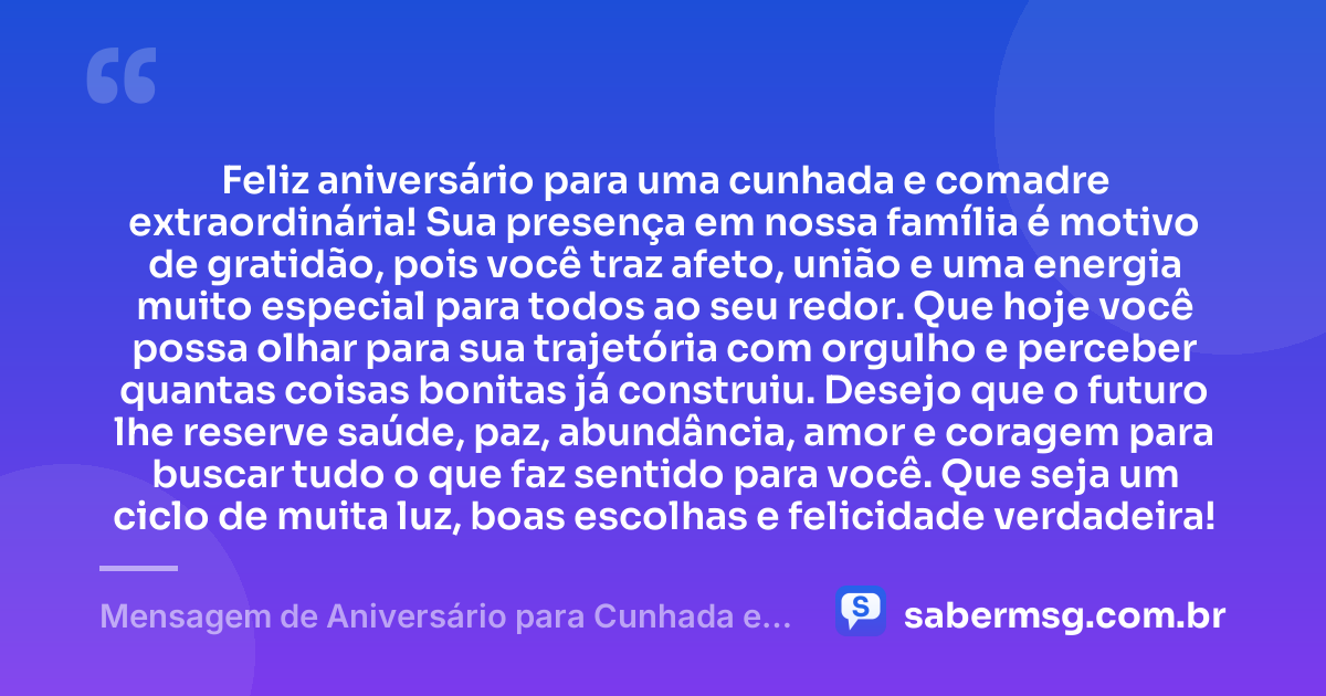 Feliz aniversário para uma cunhada e comadre extraordinária! Sua presença em nossa família é motivo de gratidão, pois você traz afeto, união e uma energia muito especial para todos ao seu redor. Que hoje você possa olhar para sua trajetória com orgulho e perceber quantas coisas bonitas já construiu. Desejo que o futuro lhe reserve saúde, paz, abundância, amor e coragem para buscar tudo o que faz sentido para você. Que seja um ciclo de muita luz, boas escolhas e felicidade verdadeira! — Mensagem de Aniversário para Cunhada e Comadre para WhatsApp