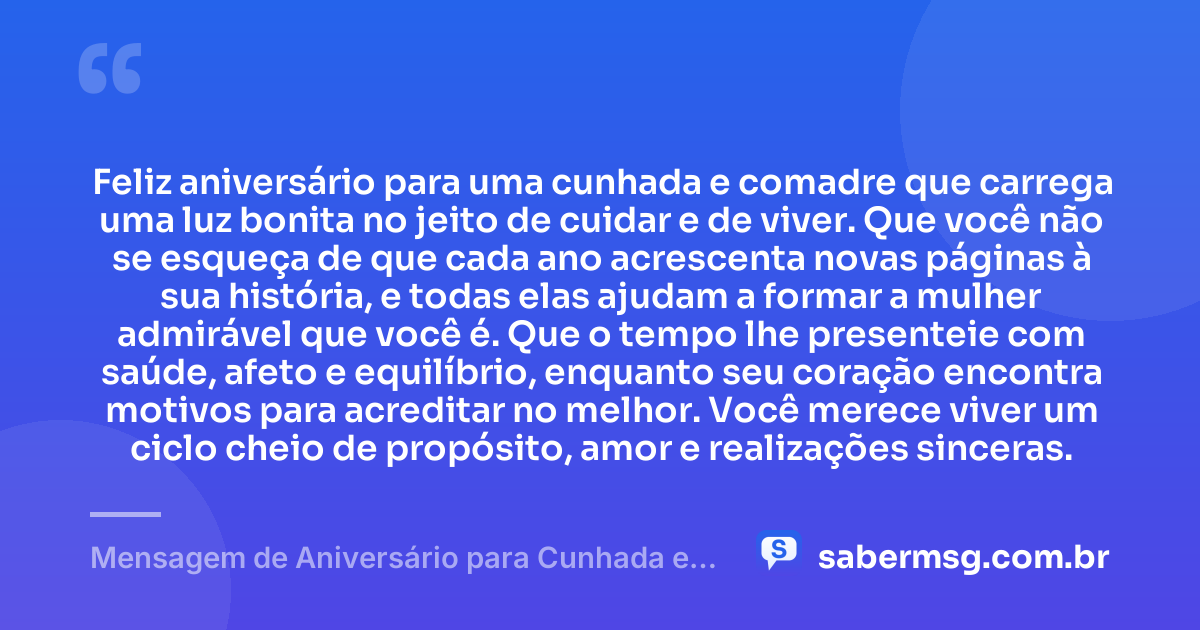 Feliz aniversário para uma cunhada e comadre que carrega uma luz bonita no jeito de cuidar e de viver. Que você não se esqueça de que cada ano acrescenta novas páginas à sua história, e todas elas ajudam a formar a mulher admirável que você é. Que o tempo lhe presenteie com saúde, afeto e equilíbrio, enquanto seu coração encontra motivos para acreditar no melhor. Você merece viver um ciclo cheio de propósito, amor e realizações sinceras. — Mensagem de Aniversário para Cunhada e Comadre Reflexiva