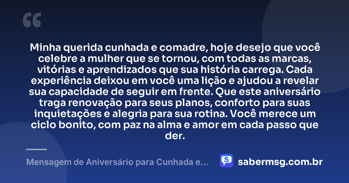 Minha querida cunhada e comadre, hoje desejo que você celebre a mulher que se tornou, com todas as marcas, vitórias e aprendizados que sua história carrega. Cada experiência deixou em você uma lição e ajudou a revelar sua capacidade de seguir em frente. Que este aniversário traga renovação para seus planos, conforto para suas inquietações e alegria para sua rotina. Você merece um ciclo bonito, com paz na alma e amor em cada passo que der. — Mensagem de Aniversário para Cunhada e Comadre Reflexiva
