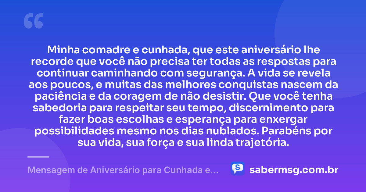 Minha comadre e cunhada, que este aniversário lhe recorde que você não precisa ter todas as respostas para continuar caminhando com segurança. A vida se revela aos poucos, e muitas das melhores conquistas nascem da paciência e da coragem de não desistir. Que você tenha sabedoria para respeitar seu tempo, discernimento para fazer boas escolhas e esperança para enxergar possibilidades mesmo nos dias nublados. Parabéns por sua vida, sua força e sua linda trajetória. — Mensagem de Aniversário para Cunhada e Comadre Reflexiva