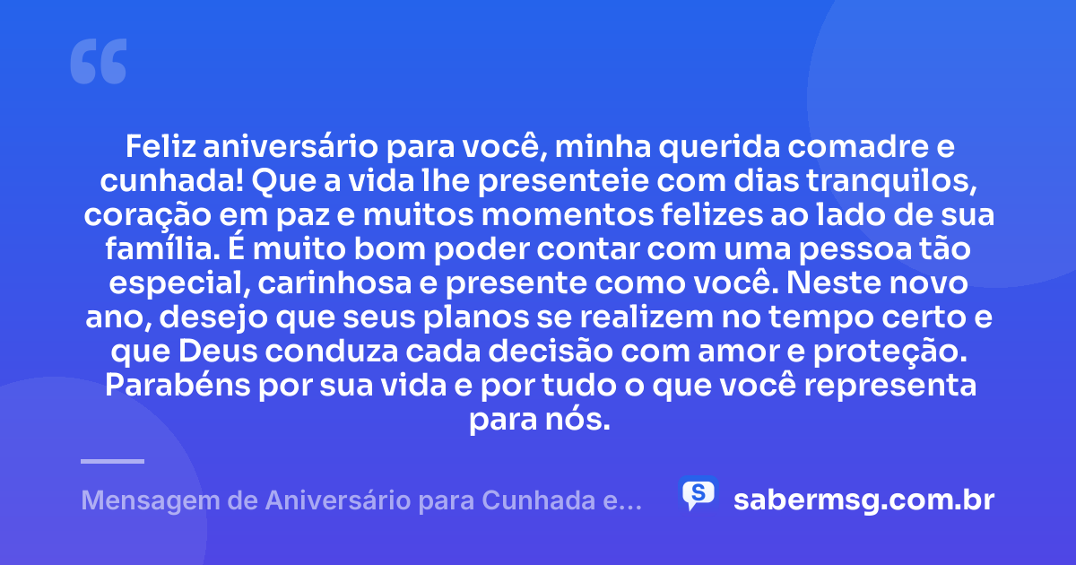 Feliz aniversário para você, minha querida comadre e cunhada! Que a vida lhe presenteie com dias tranquilos, coração em paz e muitos momentos felizes ao lado de sua família. É muito bom poder contar com uma pessoa tão especial, carinhosa e presente como você. Neste novo ano, desejo que seus planos se realizem no tempo certo e que Deus conduza cada decisão com amor e proteção. Parabéns por sua vida e por tudo o que você representa para nós. — Mensagem de Aniversário para Cunhada e Comadre Simples