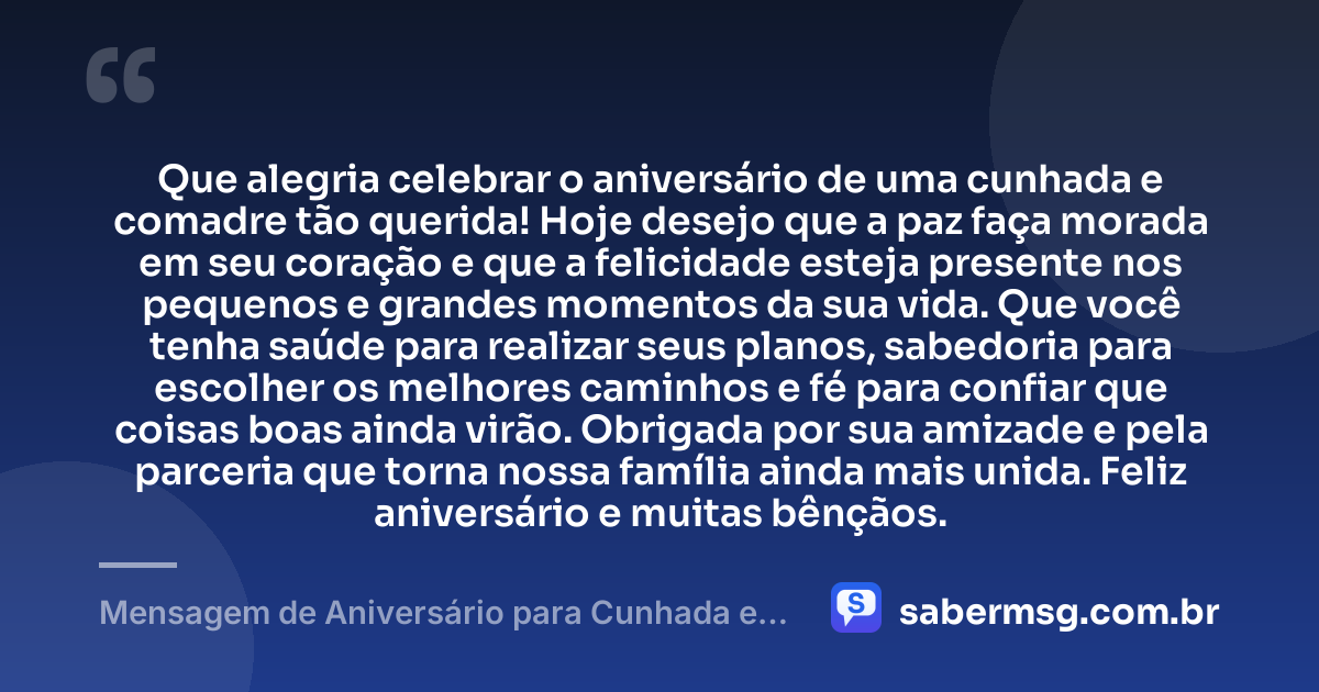 Que alegria celebrar o aniversário de uma cunhada e comadre tão querida! Hoje desejo que a paz faça morada em seu coração e que a felicidade esteja presente nos pequenos e grandes momentos da sua vida. Que você tenha saúde para realizar seus planos, sabedoria para escolher os melhores caminhos e fé para confiar que coisas boas ainda virão. Obrigada por sua amizade e pela parceria que torna nossa família ainda mais unida. Feliz aniversário e muitas bênçãos. — Mensagem de Aniversário para Cunhada e Comadre Simples