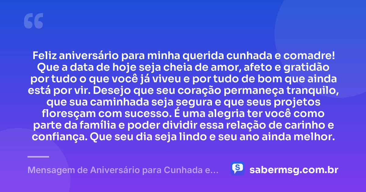 Feliz aniversário para minha querida cunhada e comadre! Que a data de hoje seja cheia de amor, afeto e gratidão por tudo o que você já viveu e por tudo de bom que ainda está por vir. Desejo que seu coração permaneça tranquilo, que sua caminhada seja segura e que seus projetos floresçam com sucesso. É uma alegria ter você como parte da família e poder dividir essa relação de carinho e confiança. Que seu dia seja lindo e seu ano ainda melhor. — Mensagem de Aniversário para Cunhada e Comadre Simples