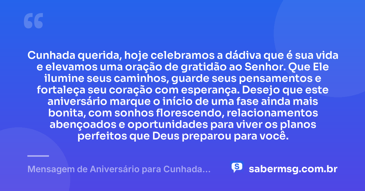 Cunhada querida, hoje celebramos a dádiva que é sua vida e elevamos uma oração de gratidão ao Senhor. Que Ele ilumine seus caminhos, guarde seus pensamentos e fortaleça seu coração com esperança. Desejo que este aniversário marque o início de uma fase ainda mais bonita, com sonhos florescendo, relacionamentos abençoados e oportunidades para viver os planos perfeitos que Deus preparou para você. — Mensagem de Aniversário para Cunhada Evangélica