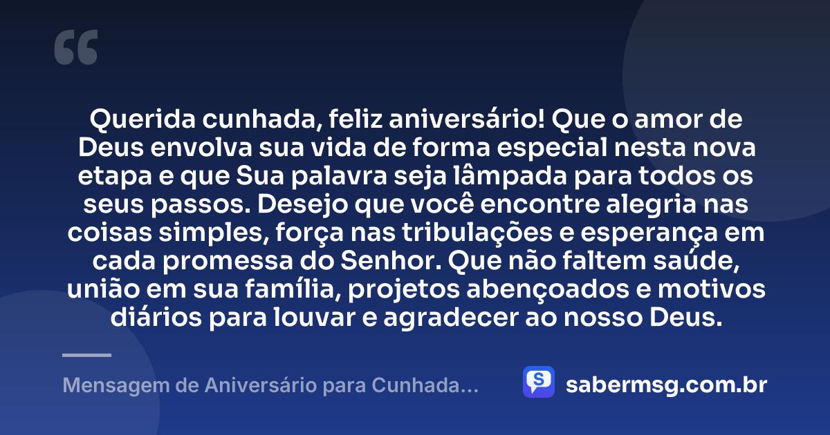 Querida cunhada, feliz aniversário! Que o amor de Deus envolva sua vida de forma especial nesta nova etapa e que Sua palavra seja lâmpada para todos os seus passos. Desejo que você encontre alegria nas coisas simples, força nas tribulações e esperança em cada promessa do Senhor. Que não faltem saúde, união em sua família, projetos abençoados e motivos diários para louvar e agradecer ao nosso Deus. — Mensagem de Aniversário para Cunhada Evangélica