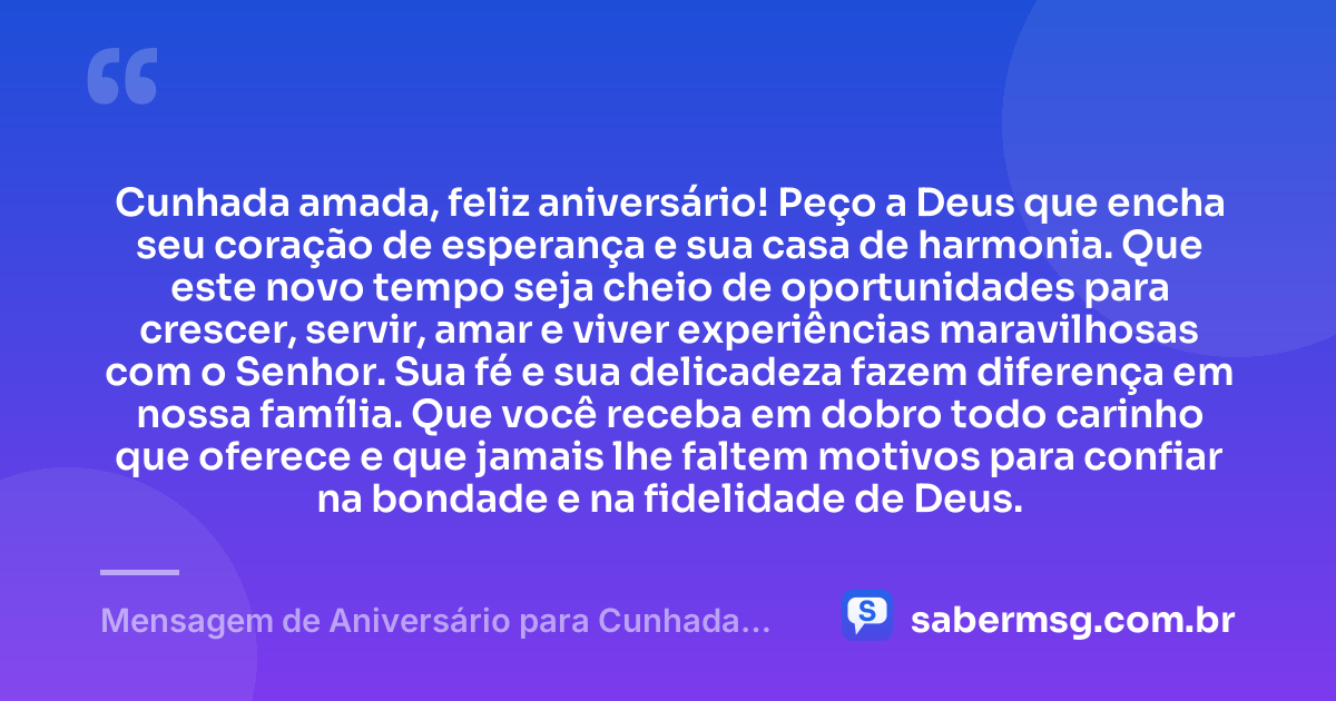 Cunhada amada, feliz aniversário! Peço a Deus que encha seu coração de esperança e sua casa de harmonia. Que este novo tempo seja cheio de oportunidades para crescer, servir, amar e viver experiências maravilhosas com o Senhor. Sua fé e sua delicadeza fazem diferença em nossa família. Que você receba em dobro todo carinho que oferece e que jamais lhe faltem motivos para confiar na bondade e na fidelidade de Deus. — Mensagem de Aniversário para Cunhada Evangélica