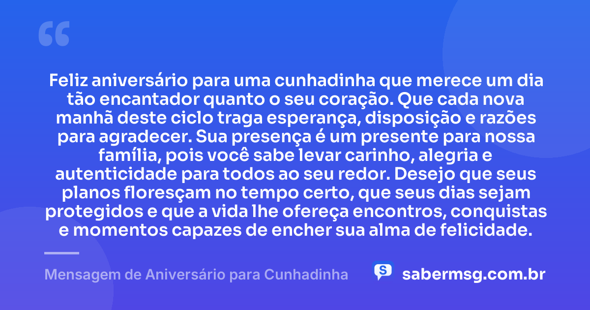Feliz aniversário para uma cunhadinha que merece um dia tão encantador quanto o seu coração. Que cada nova manhã deste ciclo traga esperança, disposição e razões para agradecer. Sua presença é um presente para nossa família, pois você sabe levar carinho, alegria e autenticidade para todos ao seu redor. Desejo que seus planos floresçam no tempo certo, que seus dias sejam protegidos e que a vida lhe ofereça encontros, conquistas e momentos capazes de encher sua alma de felicidade. — Mensagem de Aniversário para Cunhadinha