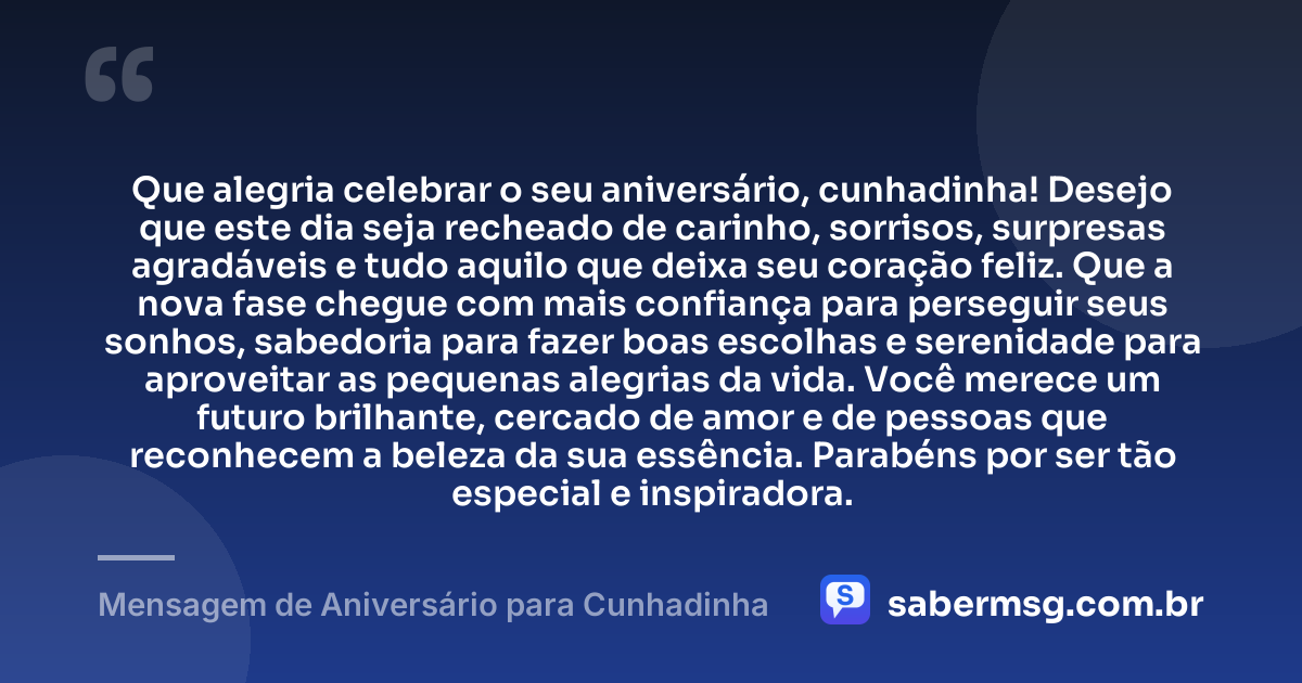 Que alegria celebrar o seu aniversário, cunhadinha! Desejo que este dia seja recheado de carinho, sorrisos, surpresas agradáveis e tudo aquilo que deixa seu coração feliz. Que a nova fase chegue com mais confiança para perseguir seus sonhos, sabedoria para fazer boas escolhas e serenidade para aproveitar as pequenas alegrias da vida. Você merece um futuro brilhante, cercado de amor e de pessoas que reconhecem a beleza da sua essência. Parabéns por ser tão especial e inspiradora. — Mensagem de Aniversário para Cunhadinha