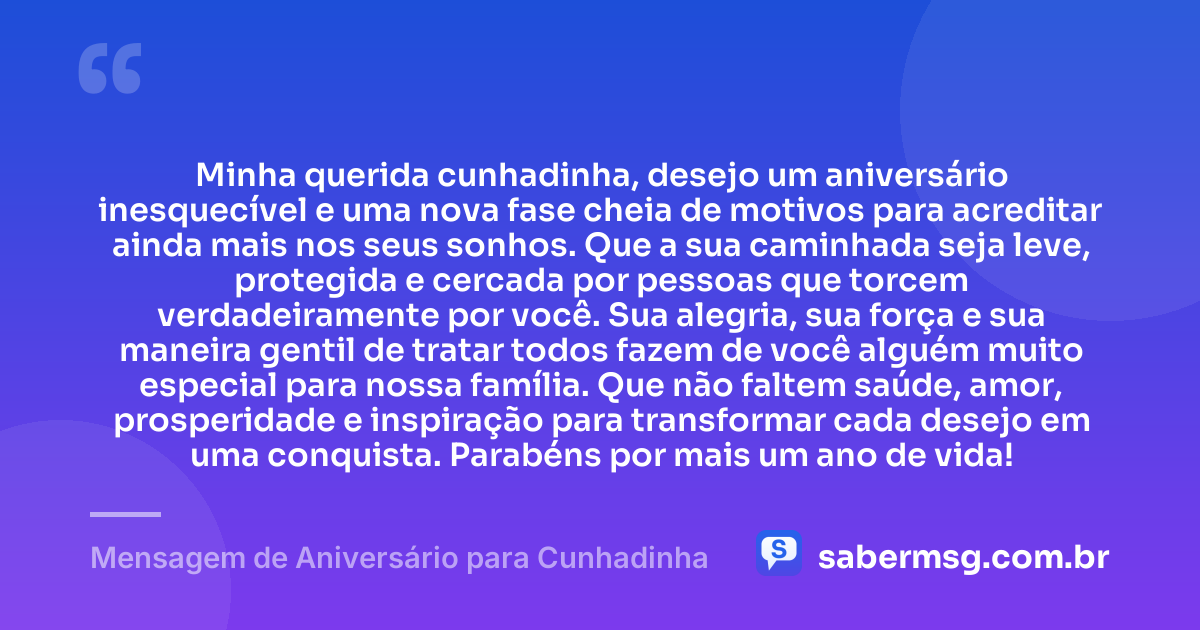 Minha querida cunhadinha, desejo um aniversário inesquecível e uma nova fase cheia de motivos para acreditar ainda mais nos seus sonhos. Que a sua caminhada seja leve, protegida e cercada por pessoas que torcem verdadeiramente por você. Sua alegria, sua força e sua maneira gentil de tratar todos fazem de você alguém muito especial para nossa família. Que não faltem saúde, amor, prosperidade e inspiração para transformar cada desejo em uma conquista. Parabéns por mais um ano de vida! — Mensagem de Aniversário para Cunhadinha