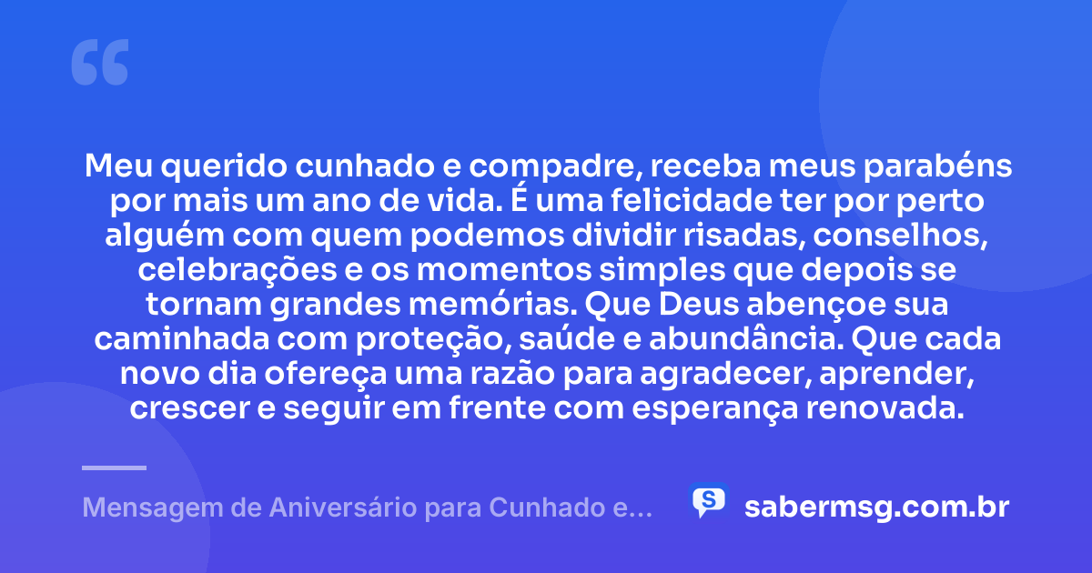 Meu querido cunhado e compadre, receba meus parabéns por mais um ano de vida. É uma felicidade ter por perto alguém com quem podemos dividir risadas, conselhos, celebrações e os momentos simples que depois se tornam grandes memórias. Que Deus abençoe sua caminhada com proteção, saúde e abundância. Que cada novo dia ofereça uma razão para agradecer, aprender, crescer e seguir em frente com esperança renovada. — Mensagem de Aniversário para Cunhado e Compadre