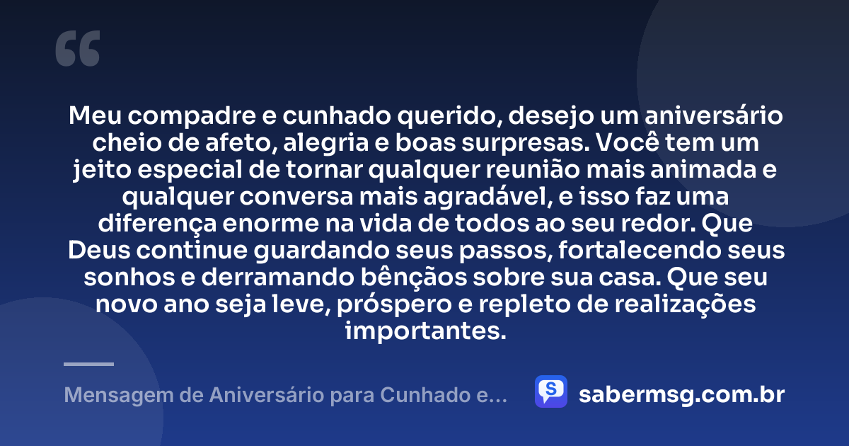 Meu compadre e cunhado querido, desejo um aniversário cheio de afeto, alegria e boas surpresas. Você tem um jeito especial de tornar qualquer reunião mais animada e qualquer conversa mais agradável, e isso faz uma diferença enorme na vida de todos ao seu redor. Que Deus continue guardando seus passos, fortalecendo seus sonhos e derramando bênçãos sobre sua casa. Que seu novo ano seja leve, próspero e repleto de realizações importantes. — Mensagem de Aniversário para Cunhado e Compadre