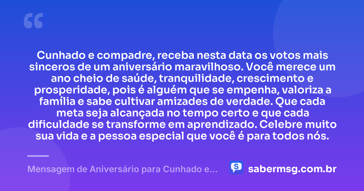 Cunhado e compadre, receba nesta data os votos mais sinceros de um aniversário maravilhoso. Você merece um ano cheio de saúde, tranquilidade, crescimento e prosperidade, pois é alguém que se empenha, valoriza a família e sabe cultivar amizades de verdade. Que cada meta seja alcançada no tempo certo e que cada dificuldade se transforme em aprendizado. Celebre muito sua vida e a pessoa especial que você é para todos nós. — Mensagem de Aniversário para Cunhado e Compadre