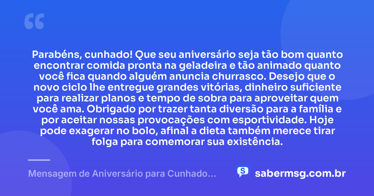Parabéns, cunhado! Que seu aniversário seja tão bom quanto encontrar comida pronta na geladeira e tão animado quanto você fica quando alguém anuncia churrasco. Desejo que o novo ciclo lhe entregue grandes vitórias, dinheiro suficiente para realizar planos e tempo de sobra para aproveitar quem você ama. Obrigado por trazer tanta diversão para a família e por aceitar nossas provocações com esportividade. Hoje pode exagerar no bolo, afinal a dieta também merece tirar folga para comemorar sua existência. — Mensagem de Aniversário para Cunhado Engraçada