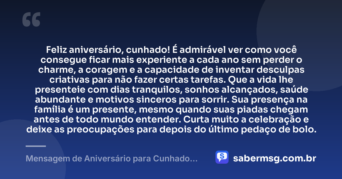 Feliz aniversário, cunhado! É admirável ver como você consegue ficar mais experiente a cada ano sem perder o charme, a coragem e a capacidade de inventar desculpas criativas para não fazer certas tarefas. Que a vida lhe presenteie com dias tranquilos, sonhos alcançados, saúde abundante e motivos sinceros para sorrir. Sua presença na família é um presente, mesmo quando suas piadas chegam antes de todo mundo entender. Curta muito a celebração e deixe as preocupações para depois do último pedaço de bolo. — Mensagem de Aniversário para Cunhado Engraçada