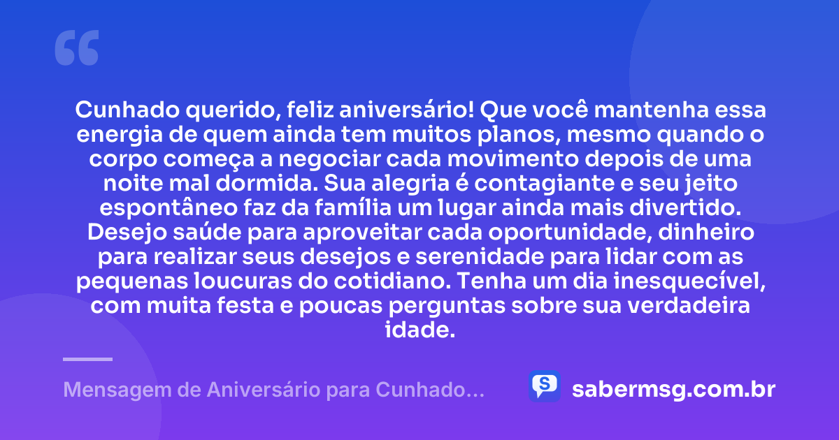 Cunhado querido, feliz aniversário! Que você mantenha essa energia de quem ainda tem muitos planos, mesmo quando o corpo começa a negociar cada movimento depois de uma noite mal dormida. Sua alegria é contagiante e seu jeito espontâneo faz da família um lugar ainda mais divertido. Desejo saúde para aproveitar cada oportunidade, dinheiro para realizar seus desejos e serenidade para lidar com as pequenas loucuras do cotidiano. Tenha um dia inesquecível, com muita festa e poucas perguntas sobre sua verdadeira idade. — Mensagem de Aniversário para Cunhado Engraçada