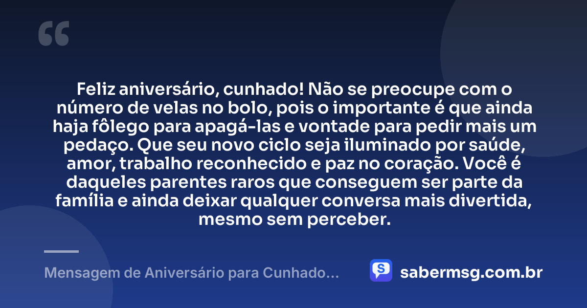 Feliz aniversário, cunhado! Não se preocupe com o número de velas no bolo, pois o importante é que ainda haja fôlego para apagá-las e vontade para pedir mais um pedaço. Que seu novo ciclo seja iluminado por saúde, amor, trabalho reconhecido e paz no coração. Você é daqueles parentes raros que conseguem ser parte da família e ainda deixar qualquer conversa mais divertida, mesmo sem perceber. — Mensagem de Aniversário para Cunhado Engraçado