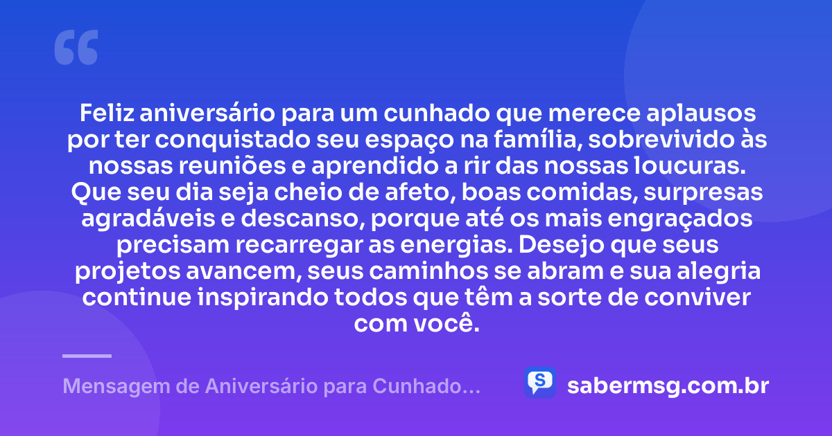 Feliz aniversário para um cunhado que merece aplausos por ter conquistado seu espaço na família, sobrevivido às nossas reuniões e aprendido a rir das nossas loucuras. Que seu dia seja cheio de afeto, boas comidas, surpresas agradáveis e descanso, porque até os mais engraçados precisam recarregar as energias. Desejo que seus projetos avancem, seus caminhos se abram e sua alegria continue inspirando todos que têm a sorte de conviver com você. — Mensagem de Aniversário para Cunhado Engraçado