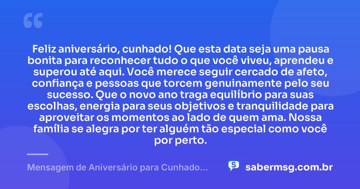 Feliz aniversário, cunhado! Que esta data seja uma pausa bonita para reconhecer tudo o que você viveu, aprendeu e superou até aqui. Você merece seguir cercado de afeto, confiança e pessoas que torcem genuinamente pelo seu sucesso. Que o novo ano traga equilíbrio para suas escolhas, energia para seus objetivos e tranquilidade para aproveitar os momentos ao lado de quem ama. Nossa família se alegra por ter alguém tão especial como você por perto. — Mensagem de Aniversário para Cunhado Especial