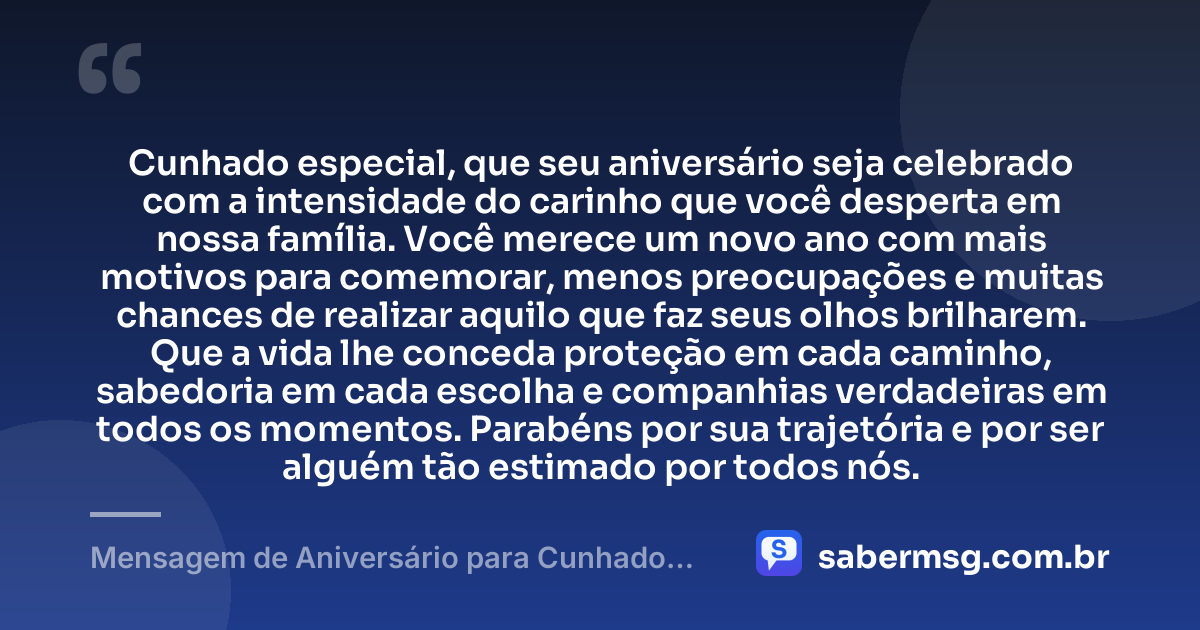 Cunhado especial, que seu aniversário seja celebrado com a intensidade do carinho que você desperta em nossa família. Você merece um novo ano com mais motivos para comemorar, menos preocupações e muitas chances de realizar aquilo que faz seus olhos brilharem. Que a vida lhe conceda proteção em cada caminho, sabedoria em cada escolha e companhias verdadeiras em todos os momentos. Parabéns por sua trajetória e por ser alguém tão estimado por todos nós. — Mensagem de Aniversário para Cunhado Especial