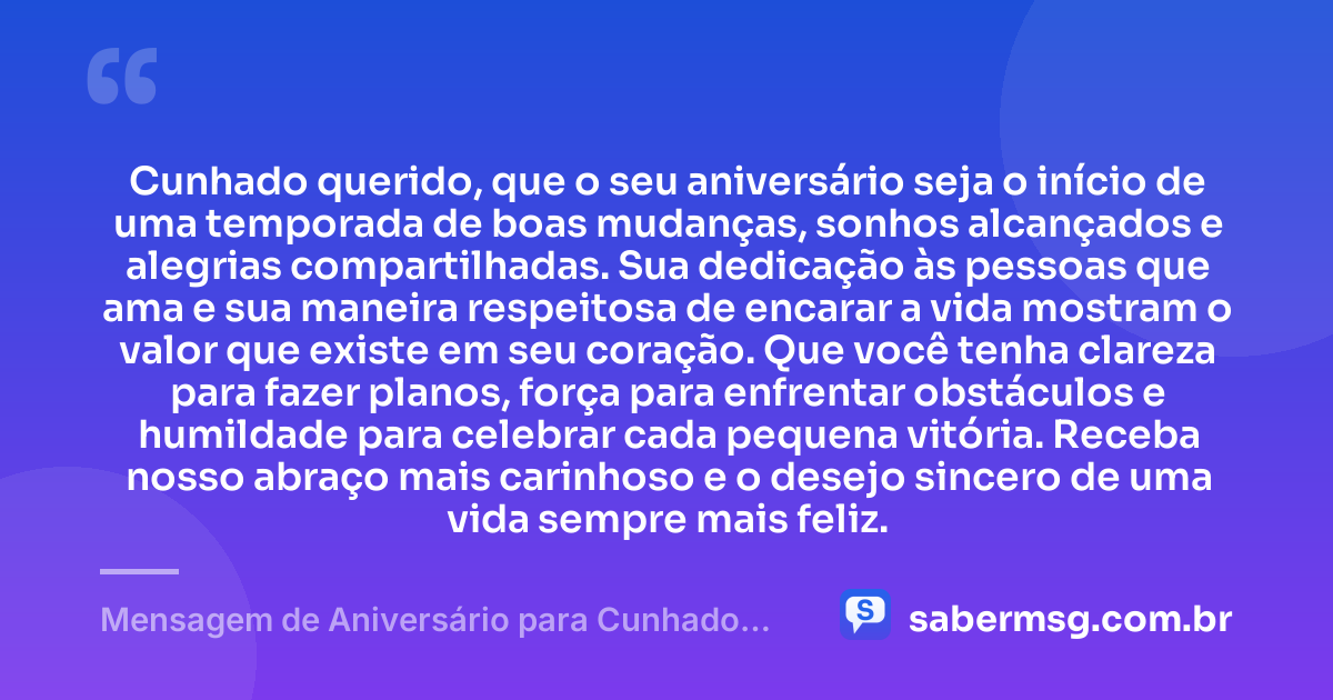 Cunhado querido, que o seu aniversário seja o início de uma temporada de boas mudanças, sonhos alcançados e alegrias compartilhadas. Sua dedicação às pessoas que ama e sua maneira respeitosa de encarar a vida mostram o valor que existe em seu coração. Que você tenha clareza para fazer planos, força para enfrentar obstáculos e humildade para celebrar cada pequena vitória. Receba nosso abraço mais carinhoso e o desejo sincero de uma vida sempre mais feliz. — Mensagem de Aniversário para Cunhado Especial