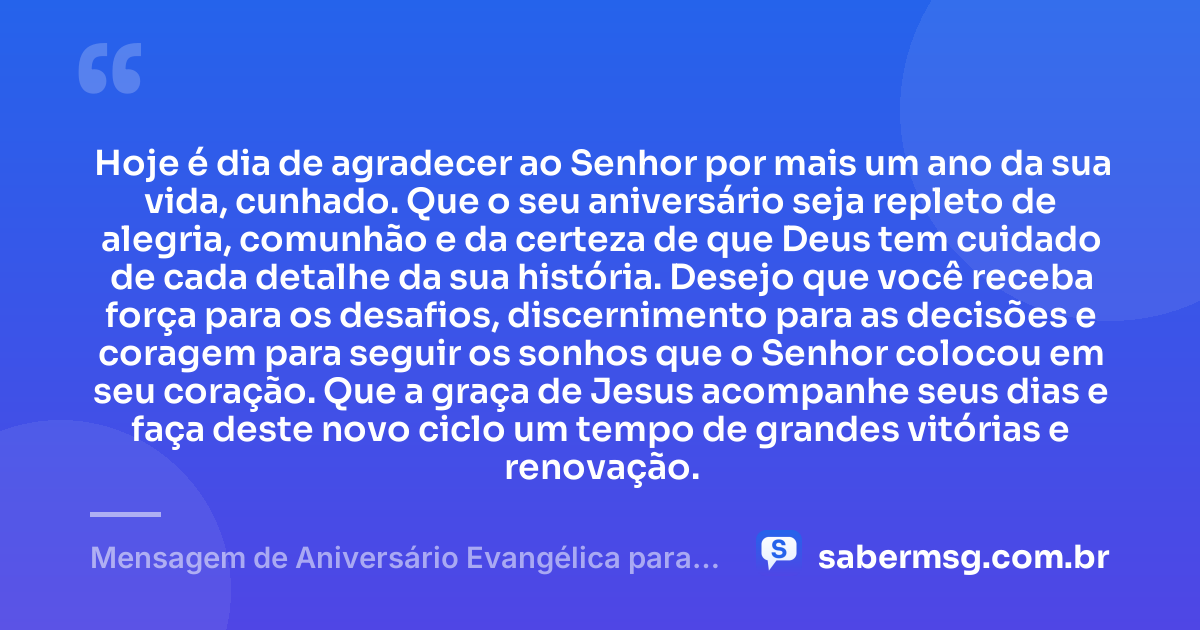 Hoje é dia de agradecer ao Senhor por mais um ano da sua vida, cunhado. Que o seu aniversário seja repleto de alegria, comunhão e da certeza de que Deus tem cuidado de cada detalhe da sua história. Desejo que você receba força para os desafios, discernimento para as decisões e coragem para seguir os sonhos que o Senhor colocou em seu coração. Que a graça de Jesus acompanhe seus dias e faça deste novo ciclo um tempo de grandes vitórias e renovação. — Mensagem de Aniversário Evangélica para Cunhado