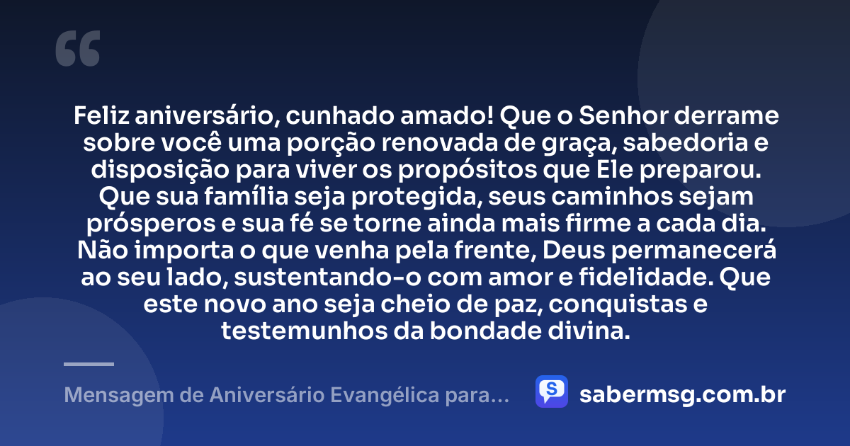 Feliz aniversário, cunhado amado! Que o Senhor derrame sobre você uma porção renovada de graça, sabedoria e disposição para viver os propósitos que Ele preparou. Que sua família seja protegida, seus caminhos sejam prósperos e sua fé se torne ainda mais firme a cada dia. Não importa o que venha pela frente, Deus permanecerá ao seu lado, sustentando-o com amor e fidelidade. Que este novo ano seja cheio de paz, conquistas e testemunhos da bondade divina. — Mensagem de Aniversário Evangélica para Cunhado
