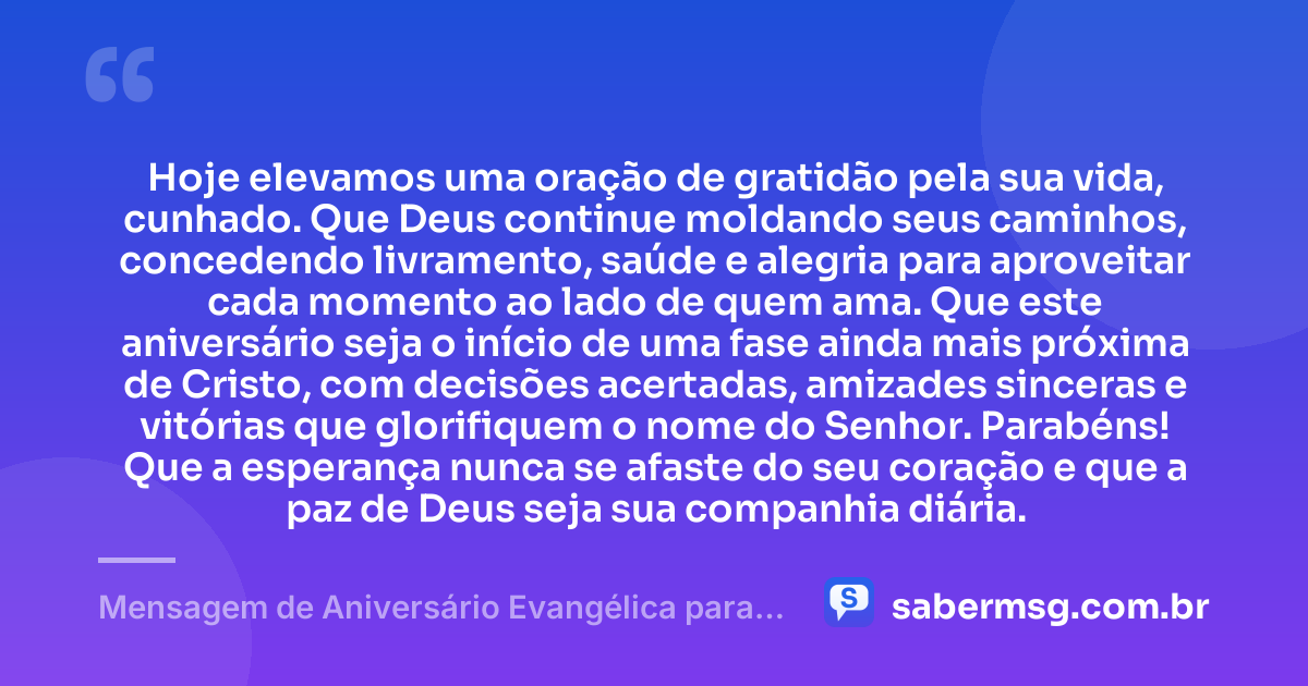 Hoje elevamos uma oração de gratidão pela sua vida, cunhado. Que Deus continue moldando seus caminhos, concedendo livramento, saúde e alegria para aproveitar cada momento ao lado de quem ama. Que este aniversário seja o início de uma fase ainda mais próxima de Cristo, com decisões acertadas, amizades sinceras e vitórias que glorifiquem o nome do Senhor. Parabéns! Que a esperança nunca se afaste do seu coração e que a paz de Deus seja sua companhia diária. — Mensagem de Aniversário Evangélica para Cunhado