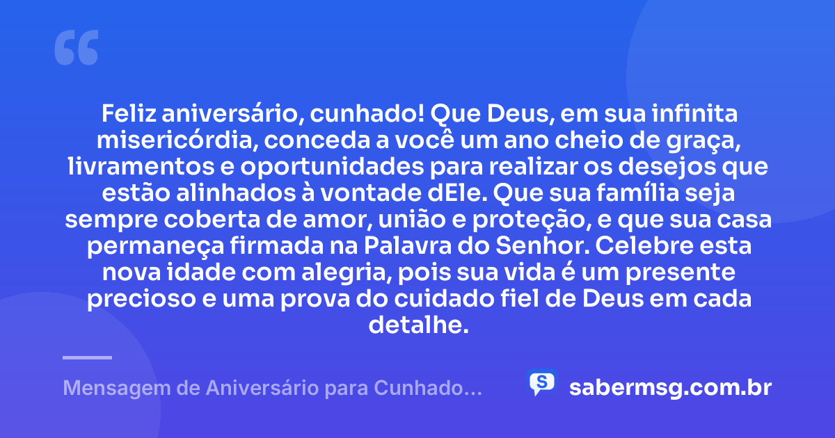 Feliz aniversário, cunhado! Que Deus, em sua infinita misericórdia, conceda a você um ano cheio de graça, livramentos e oportunidades para realizar os desejos que estão alinhados à vontade dEle. Que sua família seja sempre coberta de amor, união e proteção, e que sua casa permaneça firmada na Palavra do Senhor. Celebre esta nova idade com alegria, pois sua vida é um presente precioso e uma prova do cuidado fiel de Deus em cada detalhe. — Mensagem de Aniversário para Cunhado Evangélico