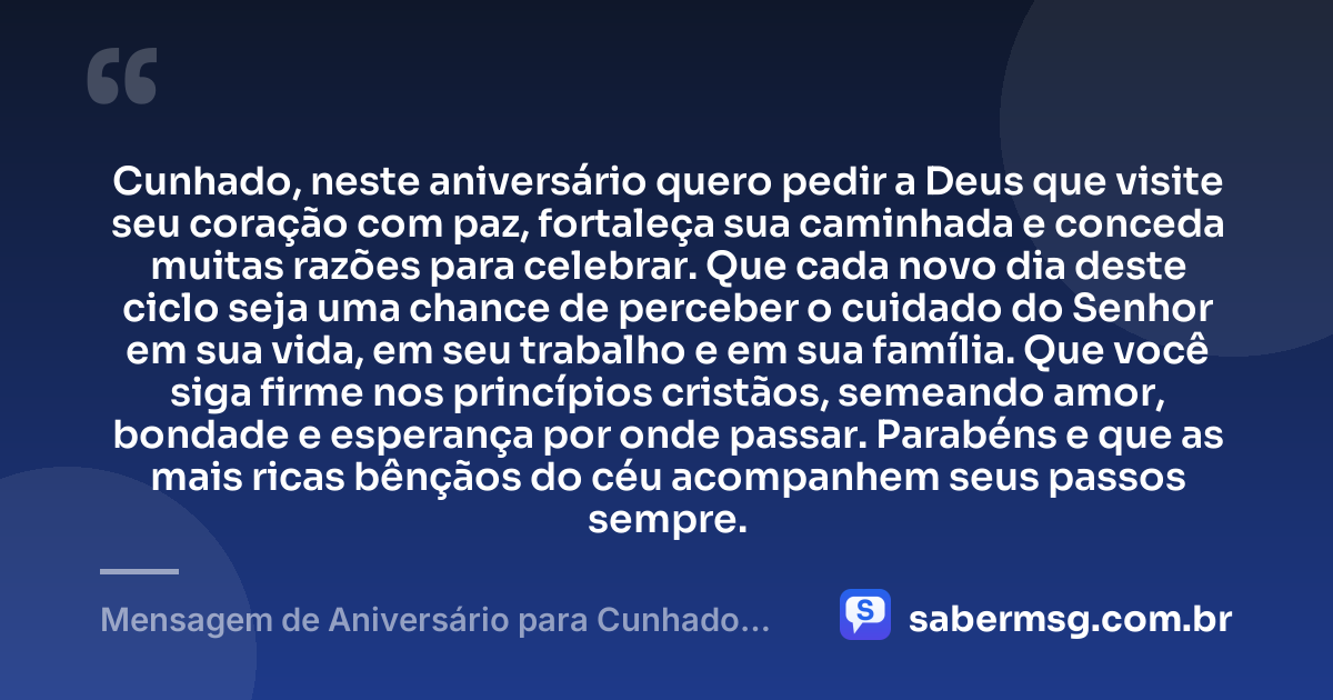 Cunhado, neste aniversário quero pedir a Deus que visite seu coração com paz, fortaleça sua caminhada e conceda muitas razões para celebrar. Que cada novo dia deste ciclo seja uma chance de perceber o cuidado do Senhor em sua vida, em seu trabalho e em sua família. Que você siga firme nos princípios cristãos, semeando amor, bondade e esperança por onde passar. Parabéns e que as mais ricas bênçãos do céu acompanhem seus passos sempre. — Mensagem de Aniversário para Cunhado Evangélico
