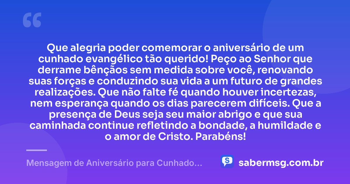 Que alegria poder comemorar o aniversário de um cunhado evangélico tão querido! Peço ao Senhor que derrame bênçãos sem medida sobre você, renovando suas forças e conduzindo sua vida a um futuro de grandes realizações. Que não falte fé quando houver incertezas, nem esperança quando os dias parecerem difíceis. Que a presença de Deus seja seu maior abrigo e que sua caminhada continue refletindo a bondade, a humildade e o amor de Cristo. Parabéns! — Mensagem de Aniversário para Cunhado Evangélico