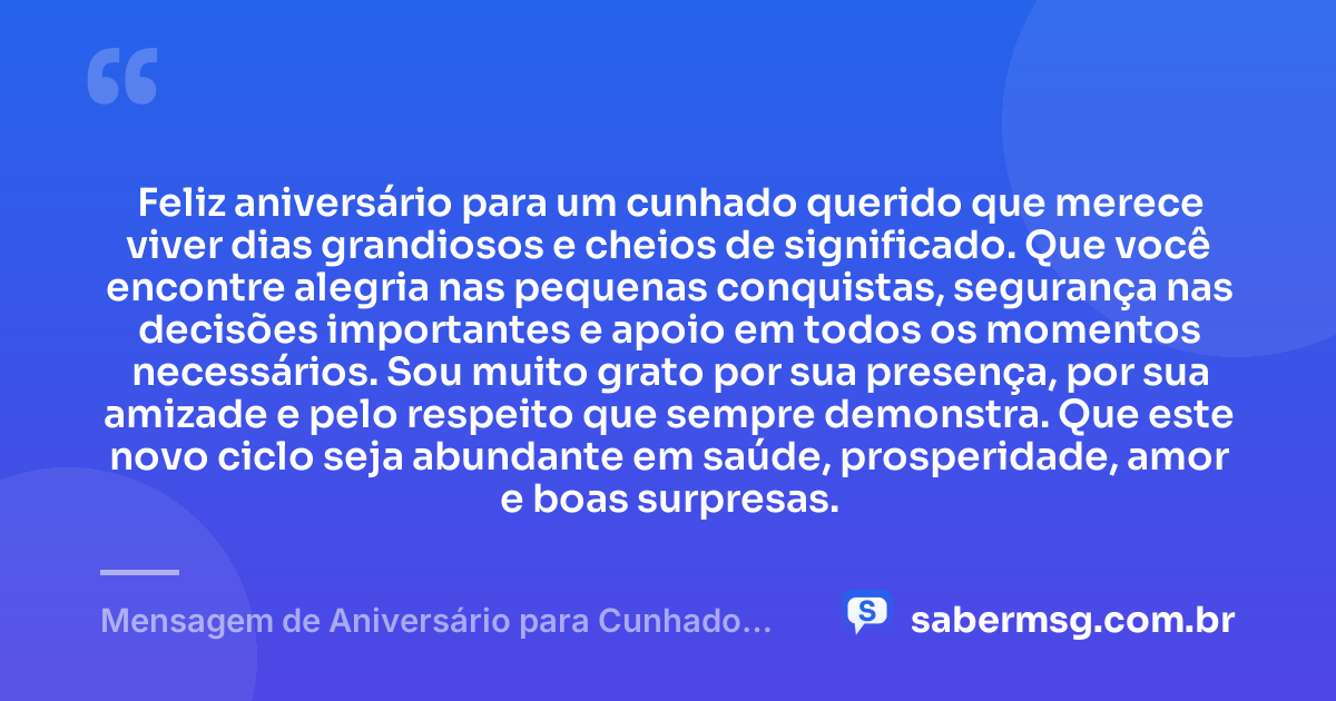 Feliz aniversário para um cunhado querido que merece viver dias grandiosos e cheios de significado. Que você encontre alegria nas pequenas conquistas, segurança nas decisões importantes e apoio em todos os momentos necessários. Sou muito grato por sua presença, por sua amizade e pelo respeito que sempre demonstra. Que este novo ciclo seja abundante em saúde, prosperidade, amor e boas surpresas. — Mensagem de Aniversário para Cunhado Querido