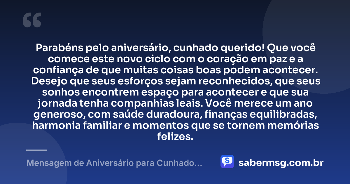 Parabéns pelo aniversário, cunhado querido! Que você comece este novo ciclo com o coração em paz e a confiança de que muitas coisas boas podem acontecer. Desejo que seus esforços sejam reconhecidos, que seus sonhos encontrem espaço para acontecer e que sua jornada tenha companhias leais. Você merece um ano generoso, com saúde duradoura, finanças equilibradas, harmonia familiar e momentos que se tornem memórias felizes. — Mensagem de Aniversário para Cunhado Querido